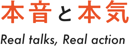 本音と本気 Real talks, Real action